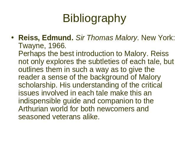 Bibliography Reiss, Edmund. Sir Thomas Malory. New York: Twayne, 1966. Perhaps the best introduction to Malory. Reiss not only explores the subtleties of each tale, but outlines them in such a way as to give the reader a sense of the background of M…