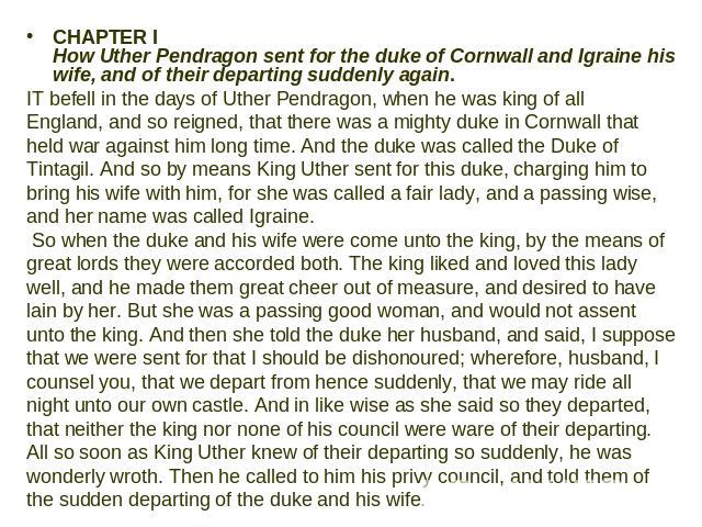 CHAPTER I How Uther Pendragon sent for the duke of Cornwall and Igraine his wife, and of their departing suddenly again. IT befell in the days of Uther Pendragon, when he was king of all England, and so reigned, that there was a mighty duke in Cornw…