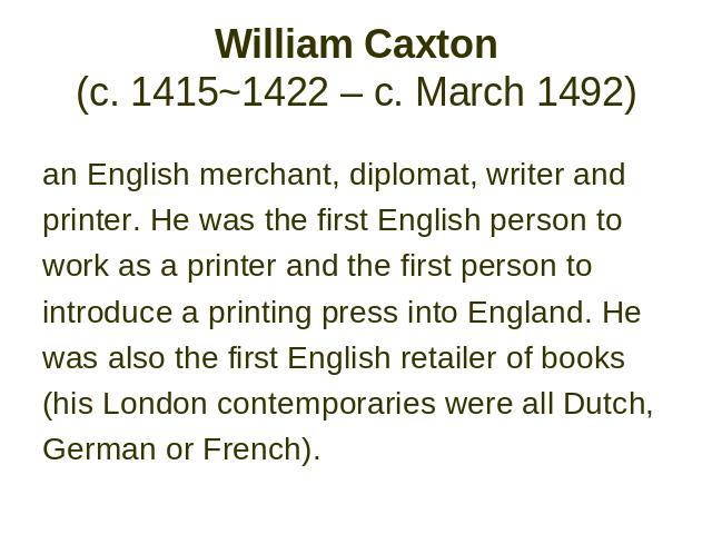William Caxton (c. 1415~1422 – c. March 1492) an English merchant, diplomat, writer and printer. He was the first English person to work as a printer and the first person to introduce a printing press into England. He was also the first English reta…