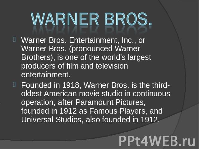 Warner Bros. Warner Bros. Entertainment, Inc., or Warner Bros. (pronounced Warner Brothers), is one of the world's largest producers of film and television entertainment. Warner Bros. Entertainment, Inc., or Warner Bros. (pronounced Warner Brothers)…