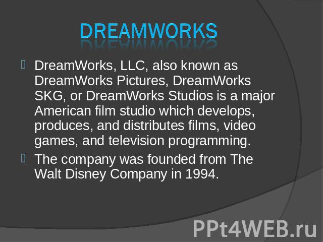 DreamWorks DreamWorks, LLC, also known as DreamWorks Pictures, DreamWorks SKG, or DreamWorks Studios is a major American film studio which develops, produces, and distributes films, video games, and television programming. DreamWorks, LLC, also know…