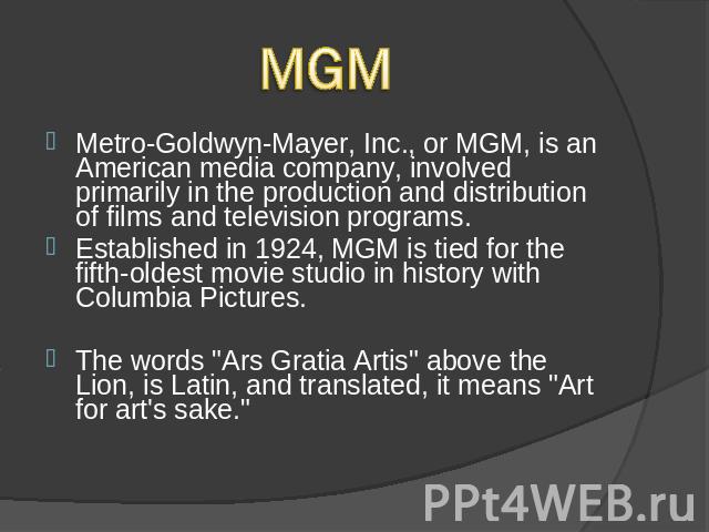 MGMMetro-Goldwyn-Mayer, Inc., or MGM, is an American media company, involved primarily in the production and distribution of films and television programs. Established in 1924, MGM is tied for the fifth-oldest movie studio in history with Columbia P…