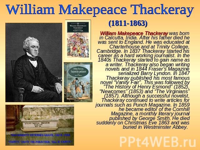 William Makepeace Thackeray (1811-1863) William Makepeace Thackeray was born in Calcutta, India. After his father died he was sent to England. He was educated at Charterhouse and at Trinity College, Cambridge. In 1837 Thackeray started his career as…