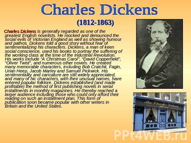 Charles Dickens (1812-1863) Charles Dickens is generally regarded as one of the greatest English novelists. He mocked and denounced the social evils of Victorian England as well as showing humour and pathos. Dickens told a good story without fear of…