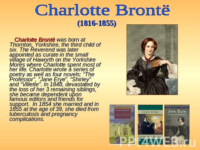 Charlotte Brontё (1816-1855) Charlotte Brontë was born at Thornton, Yorkshire, the third child of six. The Reverend was later appointed as curate in the small village of Haworth on the Yorkshire Mores where Charlotte spent most of her life. Charlott…
