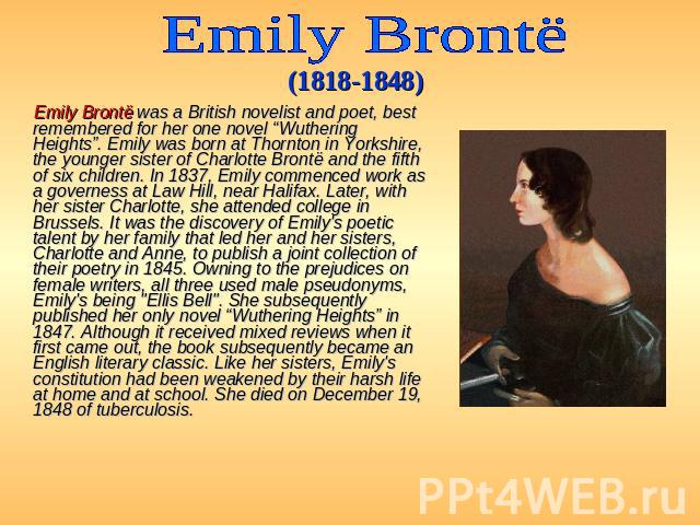 Emily Brontё (1818-1848) Emily Brontë was a British novelist and poet, best remembered for her one novel “Wuthering Heights”. Emily was born at Thornton in Yorkshire, the younger sister of Charlotte Brontë and the fifth of six children. In 1837, Emi…