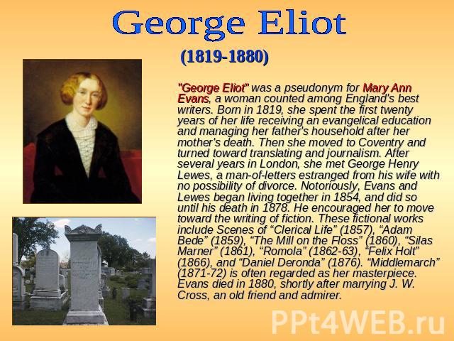 George Eliot (1819-1880)   "George Eliot" was a pseudonym for Mary Ann Evans, a woman counted among England's best writers. Born in 1819, she spent the first twenty years of her life receiving an evangelical education and managing her…