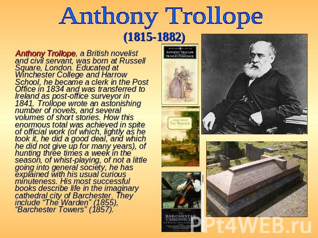 Anthony Trollope (1815-1882) Anthony Trollope, a British novelist and civil servant, was born at Russell Square, London. Educated at Winchester College and Harrow School, he became a clerk in the Post Office in 1834 and was transferred to Ireland as…