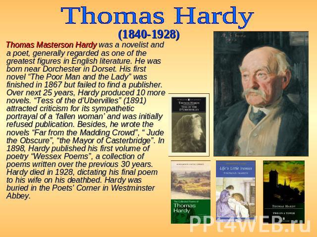 Thomas Hardy (1840-1928) Thomas Masterson Hardy was a novelist and a poet, generally regarded as one of the greatest figures in English literature. He was born near Dorchester in Dorset. His first novel “The Poor Man and the Lady” was finished in 18…