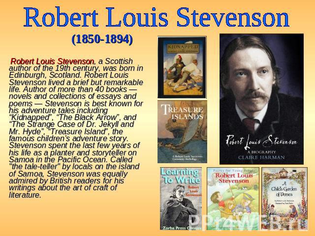 Robert Louis Stevenson (1850-1894) Robert Louis Stevenson, a Scottish author of the 19th century, was born in Edinburgh, Scotland. Robert Louis Stevenson lived a brief but remarkable life. Author of more than 40 books — novels and collections of ess…