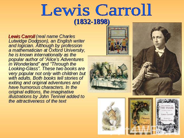 Lewis Carroll (1832-1898) Lewis Carroll (real name Charles Lutwidge Dodgson), an English writer and logician. Although by profession a mathematician at Oxford University, he is known internationally as the popular author of “Alice's Adventures in Wo…