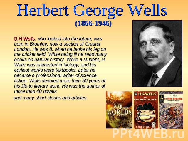Herbert George Wells (1866-1946) G.H Wells, who looked into the future, was born in Bromley, now a section of Greater London. He was 8, when he bloke his leg on the cricket field. While being ill he read many books on natural history. While a studen…