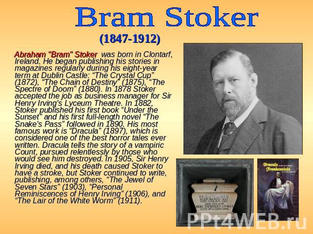Bram Stoker (1847-1912) Abraham "Bram" Stoker was born in Clontarf, Ireland. He began publishing his stories in magazines regularly during his eight-year term at Dublin Castle: “The Crystal Cup” (1872), “The Chain of Destiny” (1875), “The …