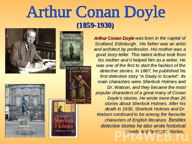 Arthur Conan Doyle (1859-1930) Arthur Conan Doyle was born in the capital of Scotland, Edinburgh. His father was an artist and architect by profession. His mother was a good story-teller. This talent Arthur took from his mother and it helped him as …