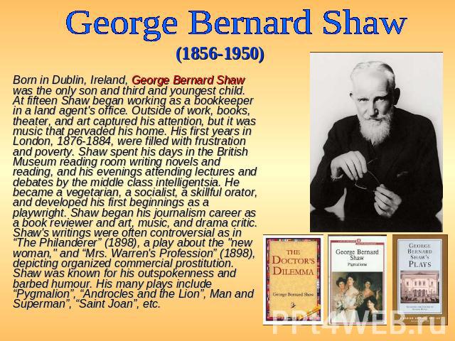 George Bernard Shaw (1856-1950) Born in Dublin, Ireland, George Bernard Shaw was the only son and third and youngest child. At fifteen Shaw began working as a bookkeeper in a land agent's office. Outside of work, books, theater, and art captured his…