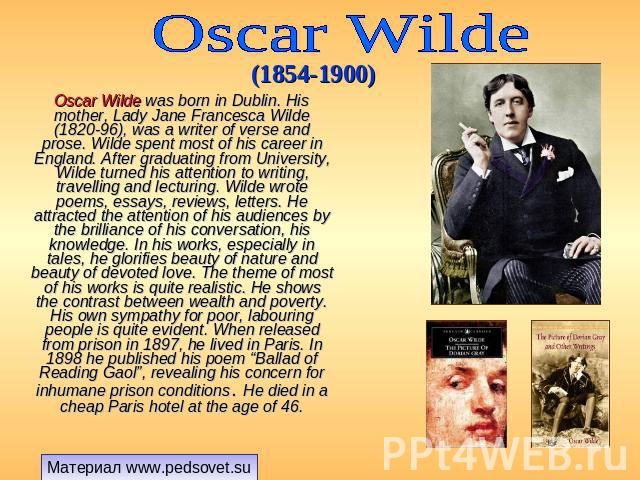 Oscar Wilde (1854-1900) Oscar Wilde was born in Dublin. His mother, Lady Jane Francesca Wilde (1820-96), was a writer of verse and prose. Wilde spent most of his career in England. After graduating from University, Wilde turned his attention to writ…