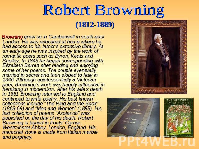 Robert Browning (1812-1889) Browning grew up in Camberwell in south-east London. He was educated at home where he had access to his father's extensive library. At an early age he was inspired by the work of romantic poets such as Byron, Keats and Sh…