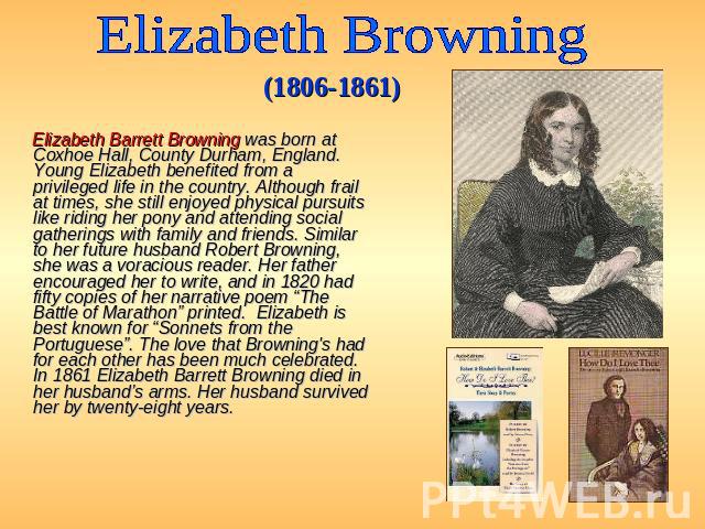 Elizabeth Browning (1806-1861) Elizabeth Barrett Browning was born at Coxhoe Hall, County Durham, England. Young Elizabeth benefited from a privileged life in the country. Although frail at times, she still enjoyed physical pursuits like riding her …