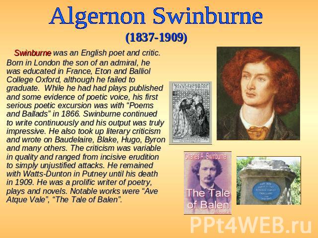 Algernon Swinburne (1837-1909) Swinburne was an English poet and critic. Born in London the son of an admiral, he was educated in France, Eton and Balliol College Oxford, although he failed to graduate. While he had had plays published and some evid…