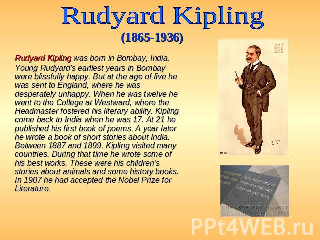 Rudyard Kipling (1865-1936) Rudyard Kipling was born in Bombay, India. Young Rudyard's earliest years in Bombay were blissfully happy. But at the age of five he was sent to England, where he was desperately unhappy. When he was twelve he went to the…