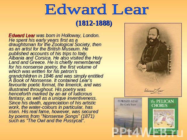 Edward Lear (1812-1888) Edward Lear was born in Holloway, London. He spent his early years first as a draughtsman for the Zoological Society, then as an artist for the British Museum. He published accounts of his trips to Italy, Albania and Corsica.…