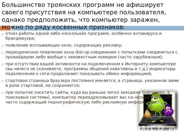 Большинство троянских программ не афиширует своего присутствия на компьютере пользователя, однако предположить, что компьютер заражен, можно по ряду косвенных признаков: отказ работы одной либо нескольких программ, особенно антивируса и брандмауэра;…