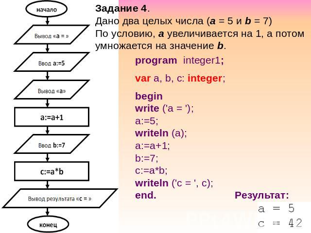 Задание 4. Дано два целых числа (a = 5 и b = 7) По условию, а увеличивается на 1, а потом умножается на значение b. program integer1; var a, b, c: integer; begin write ('a = '); a:=5; writeln (a); a:=a+1; b:=7; c:=a*b; writeln ('c = ', c); end. Результат: