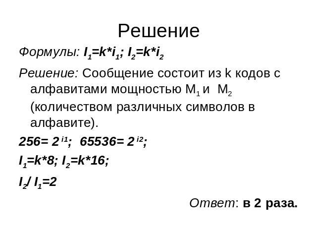 Решение Формулы: I1=k*i1; I2=k*i2 Формулы: I1=k*i1; I2=k*i2 Решение: Сообщение состоит из k кодов с алфавитами мощностью М1 и М2 (количеством различных символов в алфавите). 256= 2 i1;  65536= 2 i2; I1=k*8; I2=k*16; I2/ I1=2 Ответ: в 2 раза.