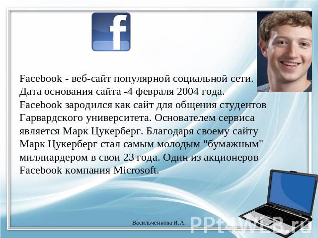 Facebook - веб-сайт популярной социальной сети. Дата основания сайта -4 февраля 2004 года. Facebook зародился как сайт для общения студентов Гарвардского университета. Основателем сервиса является Марк Цукерберг. Благодаря своему сайту Марк Цукербер…