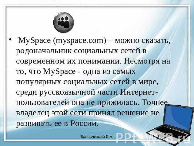 MySpace (myspace.com) – можно сказать, родоначальник социальных сетей в современном их понимании. Несмотря на то, что MySpace - одна из самых популярных социальных сетей в мире, среди русскоязычной части Интернет-пользователей она не прижилась. Точн…