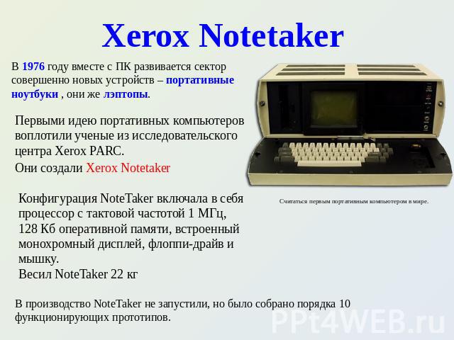Xerox Notetaker В 1976 году вместе с ПК развивается сектор совершенно новых устройств – портативные ноутбуки , они же лэптопы. Первыми идею портативных компьютеров воплотили ученые из исследовательского центра Xerox PARC. Они создали Xerox Notetaker…