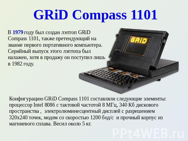 GRiD Compass 1101 В 1979 году был создан лэптоп GRiD Compass 1101, также претендующий на звание первого портативного компьютера. Серийный выпуск этого лэптопа был налажен, хотя в продажу он поступил лишь в 1982 году. Конфигурацию GRiD Compass 1101 с…