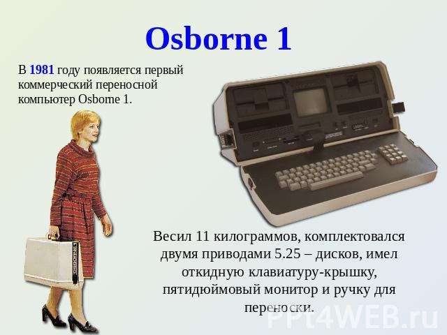 Osborne 1 В 1981 году появляется первый коммерческий переносной компьютер Osborne 1. В 1981 году появляется первый коммерческий переносной компьютер Osborne 1. Весил 11 килограммов, комплектовался двумя приводами 5.25 – дисков, имел откидную клавиат…