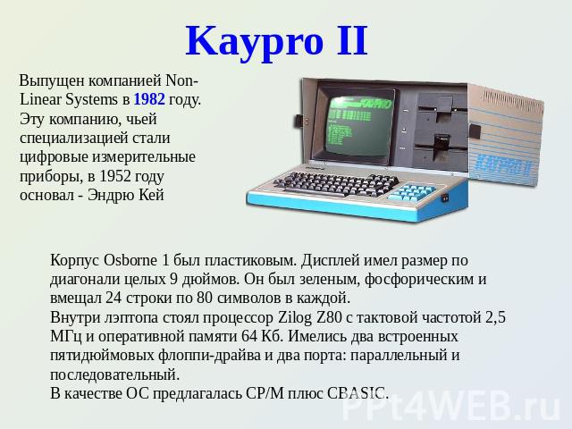 Kaypro II Выпущен компанией Non-Linear Systems в 1982 году. Эту компанию, чьей специализацией стали цифровые измерительные приборы, в 1952 году основал - Эндрю Кей Корпус Osborne 1 был пластиковым. Дисплей имел размер по диагонали целых 9 дюймов. Он…