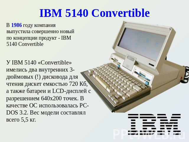 IBM 5140 Convertible В 1986 году компания выпустила совершенно новый по концепции продукт - IBM 5140 Convertible У IBM 5140 «Convertible» имелись два внутренних 3-дюймовых (!) дисковода для чтения дискет емкостью 720 Кб, а также батареи и LCD-диспле…