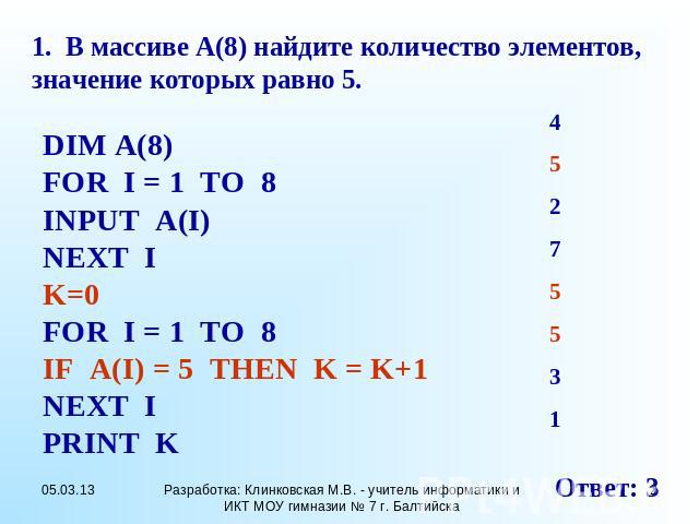 1. В массиве А(8) найдите количество элементов, значение которых равно 5. DIM A(8) FOR I = 1 TO 8 INPUT A(I) NEXT I K=0 FOR I = 1 TO 8 IF A(I) = 5 THEN K = K+1 NEXT I PRINT K