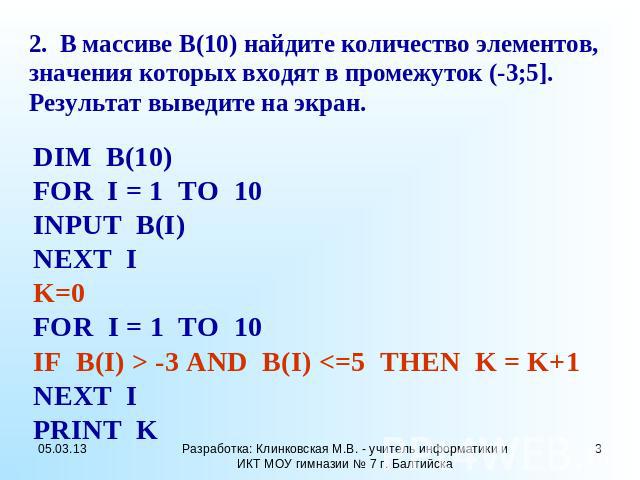 2. В массиве B(10) найдите количество элементов, значения которых входят в промежуток (-3;5]. Результат выведите на экран. DIM B(10) FOR I = 1 TO 10 INPUT B(I) NEXT I K=0 FOR I = 1 TO 10 IF B(I) > -3 AND B(I)