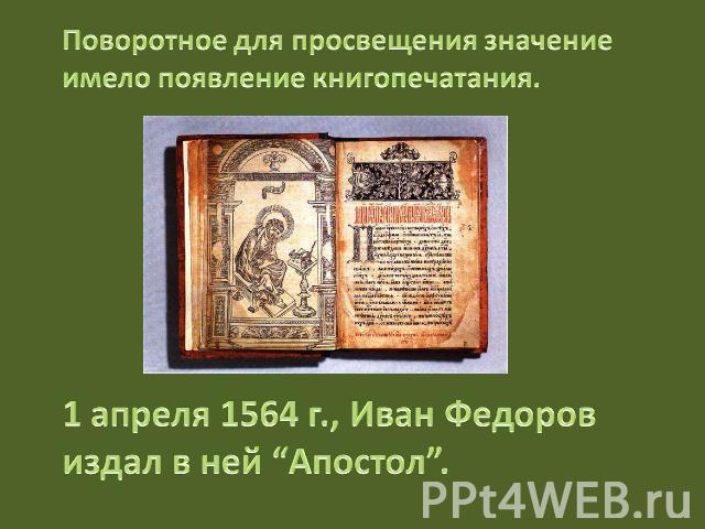 Поворотное для просвещения значение имело появление книгопечатания. 1 апреля 1564 г., Иван Федоров издал в ней “Апостол”.