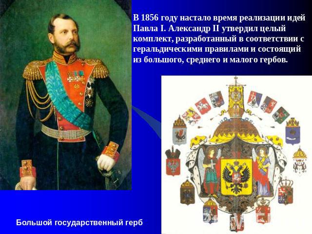 В 1856 году настало время реализации идей Павла I. Александр II утвердил целый комплект, разработанный в соответствии с геральдическими правилами и состоящий из большого, среднего и малого гербов.     Большой государственный герб
