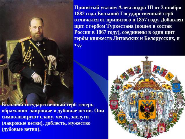 Принятый указом Александра III от 3 ноября 1882 года Большой Государственный герб отличался от принятого в 1857 году. Добавлен щит с гербом Туркестана (вошел в состав России в 1867 году), соединены в один щит гербы княжеств Литовских и Белорусских, …