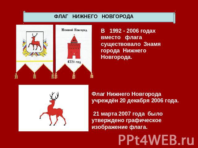 ФЛАГ НИЖНЕГО НОВГОРОДА В 1992 - 2006 годах вместо флага существовало Знамя города Нижнего Новгорода. Флаг Нижнего Новгорода учреждён 20 декабря 2006 года. 21 марта 2007 года было утверждено графическое изображение флага.