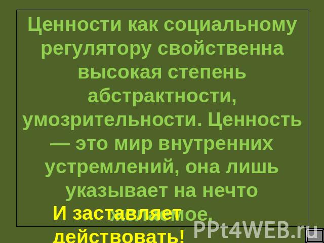 Ценности как социальному регулятору свойственна высокая степень абстрактности, умозрительности. Ценность — это мир внутренних устремлений, она лишь указывает на нечто желаемое.И заставляет действовать!