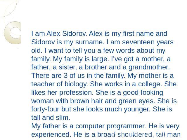 I am Alex Sidorov. Alex is my first name and Sidorov is my surname. I am seventeen years old. I want to tell you a few words about my family. My family is large. I've got a mother, a father, a sister, a brother and a grandmother. There are 3 of us i…
