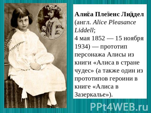 Алиса Плезенс Лиддел (англ. Alice Pleasance Liddell; 4 мая 1852 — 15 ноября 1934) — прототип персонажа Алисы из книги «Алиса в стране чудес» (а также один из прототипов героини в книге «Алиса в Зазеркалье»).