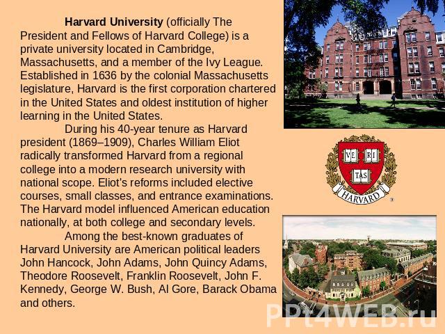 Harvard University (officially The President and Fellows of Harvard College) is a private university located in Cambridge, Massachusetts, and a member of the Ivy League. Established in 1636 by the colonial Massachusetts legislature, Harvard is the f…