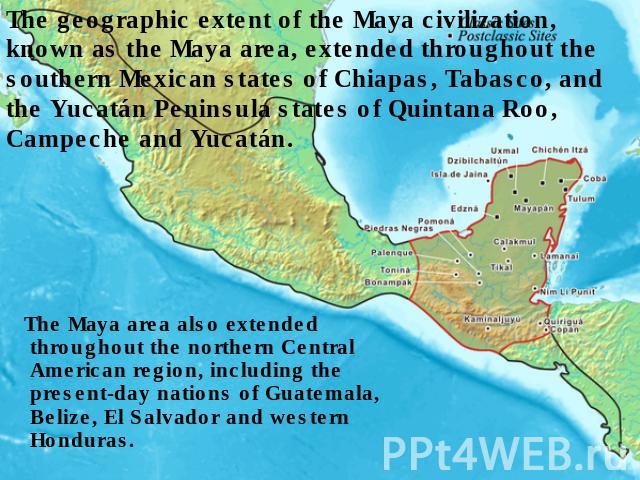 The geographic extent of the Maya civilization, known as the Maya area, extended throughout the southern Mexican states of Chiapas, Tabasco, and the Yucatán Peninsula states of Quintana Roo, Campeche and Yucatán. The Maya area also extended througho…