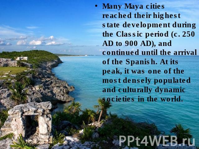 Many Maya cities reached their highest state development during the Classic period (c. 250 AD to 900 AD), and continued until the arrival of the Spanish. At its peak, it was one of the most densely populated and culturally dynamic societies in the world.