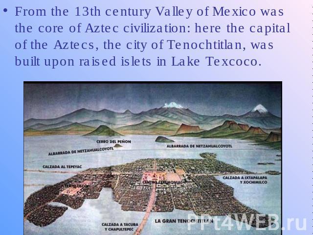 From the 13th century Valley of Mexico was the core of Aztec civilization: here the capital of the Aztecs, the city of Tenochtitlan, was built upon raised islets in Lake Texcoco.