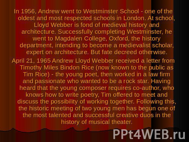 In 1956, Andrew went to Westminster School - one of the oldest and most respected schools in London. At school, Lloyd Webber is fond of medieval history and architecture. Successfully completing Westminster, he went to Magdalen College, Oxford, the …