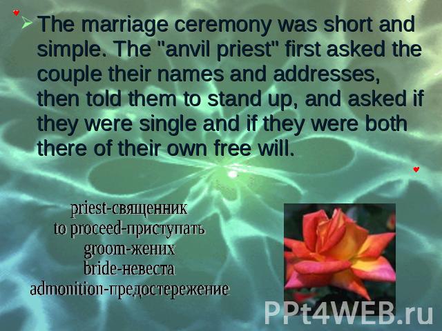 The marriage ceremony was short and simple. The "anvil priest" first asked the couple their names and addresses, then told them to stand up, and asked if they were single and if they were both there of their own free will. The marriage cer…
